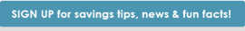 sign up for savings tips,news and fun facts!